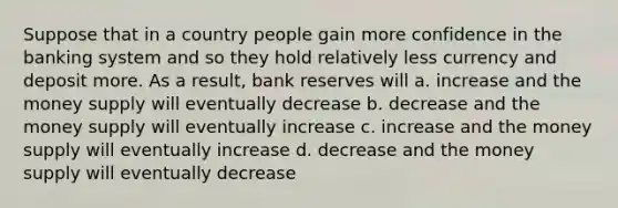 Suppose that in a country people gain more confidence in the banking system and so they hold relatively less currency and deposit more. As a result, <a href='https://www.questionai.com/knowledge/kDi7cM8Grb-bank-reserves' class='anchor-knowledge'>bank reserves</a> will a. increase and the <a href='https://www.questionai.com/knowledge/kiY8nlPo85-money-supply' class='anchor-knowledge'>money supply</a> will eventually decrease b. decrease and the money supply will eventually increase c. increase and the money supply will eventually increase d. decrease and the money supply will eventually decrease