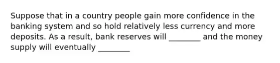 Suppose that in a country people gain more confidence in the banking system and so hold relatively less currency and more deposits. As a result, bank reserves will ________ and the money supply will eventually ________