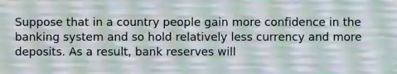 Suppose that in a country people gain more confidence in the banking system and so hold relatively less currency and more deposits. As a result, bank reserves will