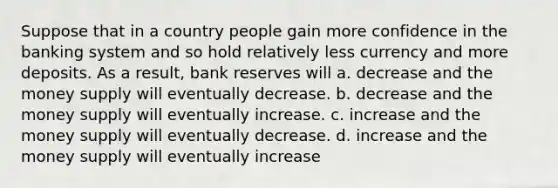 Suppose that in a country people gain more confidence in the banking system and so hold relatively less currency and more deposits. As a result, bank reserves will a. decrease and the money supply will eventually decrease. b. decrease and the money supply will eventually increase. c. increase and the money supply will eventually decrease. d. increase and the money supply will eventually increase