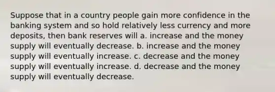 Suppose that in a country people gain more confidence in the banking system and so hold relatively less currency and more deposits, then bank reserves will a. increase and the money supply will eventually decrease. b. increase and the money supply will eventually increase. c. decrease and the money supply will eventually increase. d. decrease and the money supply will eventually decrease.