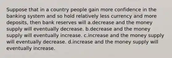 Suppose that in a country people gain more confidence in the banking system and so hold relatively less currency and more deposits, then bank reserves will a.decrease and the money supply will eventually decrease. b.decrease and the money supply will eventually increase. c.increase and the money supply will eventually decrease. d.increase and the money supply will eventually increase.