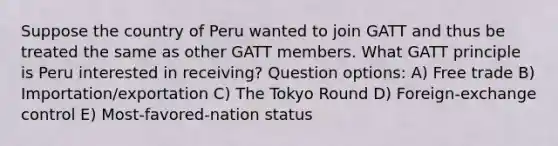 Suppose the country of Peru wanted to join GATT and thus be treated the same as other GATT members. What GATT principle is Peru interested in receiving? Question options: A) Free trade B) Importation/exportation C) The Tokyo Round D) Foreign-exchange control E) Most-favored-nation status