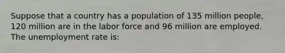 Suppose that a country has a population of 135 million people, 120 million are in the labor force and 96 million are employed. The unemployment rate is: