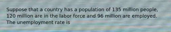 Suppose that a country has a population of 135 million people, 120 million are in the labor force and 96 million are employed. The unemployment rate is