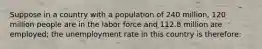 Suppose in a country with a population of 240 million, 120 million people are in the labor force and 112.8 million are employed; the unemployment rate in this country is therefore: