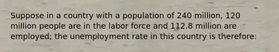 Suppose in a country with a population of 240 million, 120 million people are in the labor force and 112.8 million are employed; the <a href='https://www.questionai.com/knowledge/kh7PJ5HsOk-unemployment-rate' class='anchor-knowledge'>unemployment rate</a> in this country is therefore: