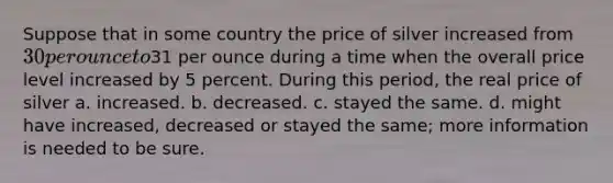 Suppose that in some country the price of silver increased from 30 per ounce to31 per ounce during a time when the overall price level increased by 5 percent. During this period, the real price of silver a. increased. b. decreased. c. stayed the same. d. might have increased, decreased or stayed the same; more information is needed to be sure.