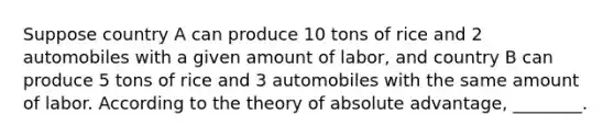 Suppose country A can produce 10 tons of rice and 2 automobiles with a given amount of labor, and country B can produce 5 tons of rice and 3 automobiles with the same amount of labor. According to the theory of absolute advantage, ________.