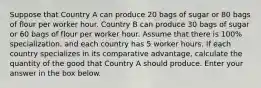 Suppose that Country A can produce 20 bags of sugar or 80 bags of flour per worker hour. Country B can produce 30 bags of sugar or 60 bags of flour per worker hour. Assume that there is 100% specialization, and each country has 5 worker hours. If each country specializes in its comparative advantage, calculate the quantity of the good that Country A should produce. Enter your answer in the box below.