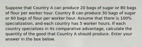 Suppose that Country A can produce 20 bags of sugar or 80 bags of flour per worker hour. Country B can produce 30 bags of sugar or 60 bags of flour per worker hour. Assume that there is 100% specialization, and each country has 5 worker hours. If each country specializes in its comparative advantage, calculate the quantity of the good that Country A should produce. Enter your answer in the box below.