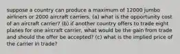 suppose a country can produce a maximum of 12000 jumbo airliners or 2000 aircraft carriers. (a) what is the opportunity cost of an aircraft carrier? (b) if another country offers to trade eight planes for one aircraft carrier, what would be the gain from trade and should the offer be accepted? (c) what is the implied price of the carrier in trade?