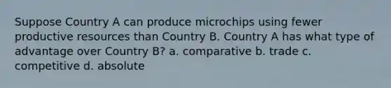 Suppose Country A can produce microchips using fewer productive resources than Country B. Country A has what type of advantage over Country B? a. comparative b. trade c. competitive d. absolute