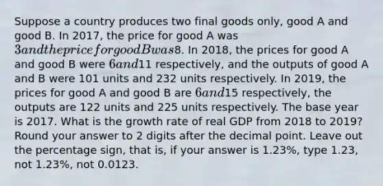 Suppose a country produces two final goods only, good A and good B. In 2017, the price for good A was 3 and the price for good B was8. In 2018, the prices for good A and good B were 6 and11 respectively, and the outputs of good A and B were 101 units and 232 units respectively. In 2019, the prices for good A and good B are 6 and15 respectively, the outputs are 122 units and 225 units respectively. The base year is 2017. What is the growth rate of real GDP from 2018 to 2019? Round your answer to 2 digits after the <a href='https://www.questionai.com/knowledge/kuXXuLpqqD-decimal-point' class='anchor-knowledge'>decimal point</a>. Leave out the percentage sign, that is, if your answer is 1.23%, type 1.23, not 1.23%, not 0.0123.