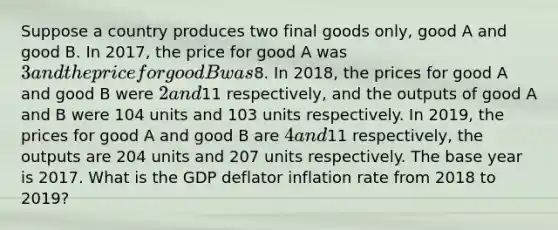 Suppose a country produces two final goods only, good A and good B. In 2017, the price for good A was 3 and the price for good B was8. In 2018, the prices for good A and good B were 2 and11 respectively, and the outputs of good A and B were 104 units and 103 units respectively. In 2019, the prices for good A and good B are 4 and11 respectively, the outputs are 204 units and 207 units respectively. The base year is 2017. What is the GDP deflator inflation rate from 2018 to 2019?