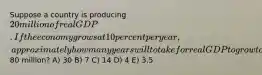 Suppose a country is producing 20 million of real GDP. If the economy grows at 10 percent per year, approximately how many years will to take for real GDP to grow to80 million? A) 30 B) 7 C) 14 D) 4 E) 3.5