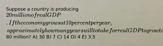 Suppose a country is producing 20 million of real GDP. If the economy grows at 10 percent per year, approximately how many years will to take for real GDP to grow to80 million? A) 30 B) 7 C) 14 D) 4 E) 3.5