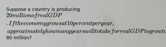 Suppose a country is producing 20 million of real GDP. If the economy grows at 10 percent per year, approximately how many years will to take for real GDP to grow to80 million?
