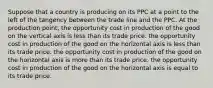 Suppose that a country is producing on its PPC at a point to the left of the tangency between the trade line and the PPC. At the production point, the opportunity cost in production of the good on the vertical axis is less than its trade price. the opportunity cost in production of the good on the horizontal axis is less than its trade price. the opportunity cost in production of the good on the horizontal axis is more than its trade price. the opportunity cost in production of the good on the horizontal axis is equal to its trade price.