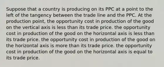 Suppose that a country is producing on its PPC at a point to the left of the tangency between the trade line and the PPC. At the production point, the opportunity cost in production of the good on the vertical axis is less than its trade price. the opportunity cost in production of the good on the horizontal axis is less than its trade price. the opportunity cost in production of the good on the horizontal axis is more than its trade price. the opportunity cost in production of the good on the horizontal axis is equal to its trade price.