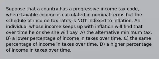 Suppose that a country has a progressive income tax code, where taxable income is calculated in nominal terms but the schedule of income tax rates is NOT indexed to inflation. An individual whose income keeps up with inflation will find that over time he or she she will pay: A) the alternative minimum tax. B) a lower percentage of income in taxes over time. C) the same percentage of income in taxes over time. D) a higher percentage of income in taxes over time.