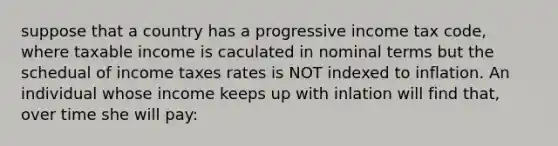 suppose that a country has a progressive income tax code, where taxable income is caculated in nominal terms but the schedual of income taxes rates is NOT indexed to inflation. An individual whose income keeps up with inlation will find that, over time she will pay: