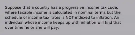 Suppose that a country has a progressive income tax code, where taxable income is calculated in nominal terms but the schedule of income tax rates is NOT indexed to inflation. An individual whose income keeps up with inflation will find that over time he or she will pay: