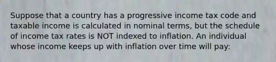 Suppose that a country has a progressive income tax code and taxable income is calculated in nominal terms, but the schedule of income tax rates is NOT indexed to inflation. An individual whose income keeps up with inflation over time will pay: