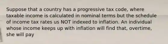 Suppose that a country has a progressive tax code, where taxable income is calculated in nominal terms but the schedule of income tax rates us NOT indexed to inflation. An individual whose income keeps up with inflation will find that, overtime, she will pay