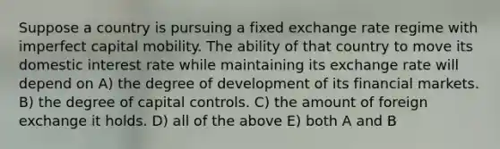 Suppose a country is pursuing a fixed exchange rate regime with imperfect capital mobility. The ability of that country to move its domestic interest rate while maintaining its exchange rate will depend on A) the degree of development of its financial markets. B) the degree of capital controls. C) the amount of foreign exchange it holds. D) all of the above E) both A and B