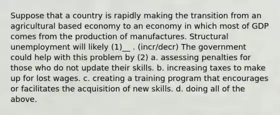 Suppose that a country is rapidly making the transition from an agricultural based economy to an economy in which most of GDP comes from the production of manufactures. Structural unemployment will likely (1)__ . (incr/decr) The government could help with this problem by (2) a. assessing penalties for those who do not update their skills. b. increasing taxes to make up for lost wages. c. creating a training program that encourages or facilitates the acquisition of new skills. d. doing all of the above.