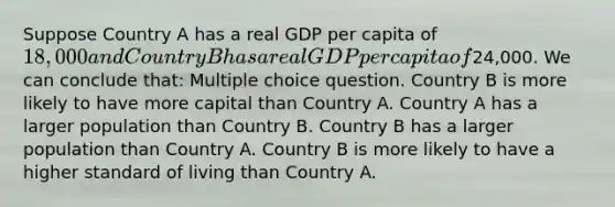 Suppose Country A has a real GDP per capita of 18,000 and Country B has a real GDP per capita of24,000. We can conclude that: Multiple choice question. Country B is more likely to have more capital than Country A. Country A has a larger population than Country B. Country B has a larger population than Country A. Country B is more likely to have a higher standard of living than Country A.