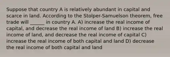 Suppose that country A is relatively abundant in capital and scarce in land. According to the Stolper-Samuelson theorem, free trade will ______ in country A. A) increase the real income of capital, and decrease the real income of land B) increase the real income of land, and decrease the real income of capital C) increase the real income of both capital and land D) decrease the real income of both capital and land