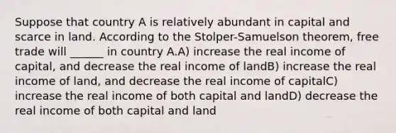 Suppose that country A is relatively abundant in capital and scarce in land. According to the Stolper-Samuelson theorem, free trade will ______ in country A.A) increase the real income of capital, and decrease the real income of landB) increase the real income of land, and decrease the real income of capitalC) increase the real income of both capital and landD) decrease the real income of both capital and land