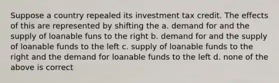 Suppose a country repealed its investment tax credit. The effects of this are represented by shifting the a. demand for and the supply of loanable funs to the right b. demand for and the supply of loanable funds to the left c. supply of loanable funds to the right and the demand for loanable funds to the left d. none of the above is correct