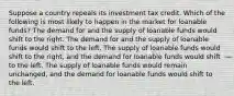 Suppose a country repeals its investment tax credit. Which of the following is most likely to happen in the market for loanable funds? The demand for and the supply of loanable funds would shift to the right. The demand for and the supply of loanable funds would shift to the left. The supply of loanable funds would shift to the right, and the demand for loanable funds would shift to the left. The supply of loanable funds would remain unchanged, and the demand for loanable funds would shift to the left.