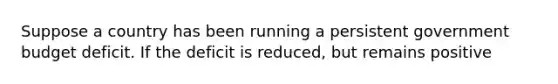 Suppose a country has been running a persistent government budget deficit. If the deficit is reduced, but remains positive