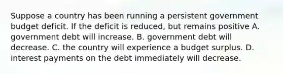 Suppose a country has been running a persistent government budget deficit. If the deficit is reduced, but remains positive A. government debt will increase. B. government debt will decrease. C. the country will experience a budget surplus. D. interest payments on the debt immediately will decrease.