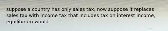 suppose a country has only sales tax, now suppose it replaces sales tax with income tax that includes tax on interest income, equilibrium would