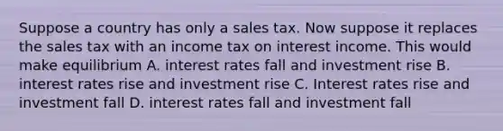 Suppose a country has only a sales tax. Now suppose it replaces the sales tax with an income tax on interest income. This would make equilibrium A. interest rates fall and investment rise B. interest rates rise and investment rise C. Interest rates rise and investment fall D. interest rates fall and investment fall