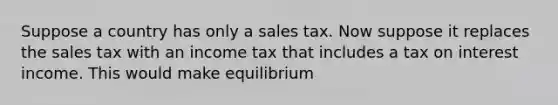 Suppose a country has only a sales tax. Now suppose it replaces the sales tax with an income tax that includes a tax on interest income. This would make equilibrium