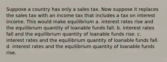 Suppose a country has only a sales tax. Now suppose it replaces the sales tax with an income tax that includes a tax on interest income. This would make equilibrium a. interest rates rise and the equilibrium quantity of loanable funds fall. b. interest rates fall and the equilibrium quantity of loanable funds rise. c. interest rates and the equilibrium quantity of loanable funds fall. d. interest rates and the equilibrium quantity of loanable funds rise.