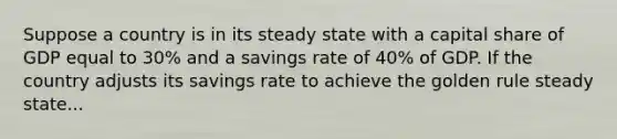 Suppose a country is in its steady state with a capital share of GDP equal to 30% and a savings rate of 40% of GDP. If the country adjusts its savings rate to achieve the golden rule steady state...