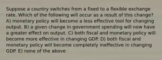 Suppose a country switches from a fixed to a flexible exchange rate. Which of the following will occur as a result of this change? A) <a href='https://www.questionai.com/knowledge/kEE0G7Llsx-monetary-policy' class='anchor-knowledge'>monetary policy</a> will become a less effective tool for changing output. B) a given change in government spending will now have a greater effect on output. C) both fiscal and monetary policy will become more effective in changing GDP. D) both fiscal and monetary policy will become completely ineffective in changing GDP. E) none of the above