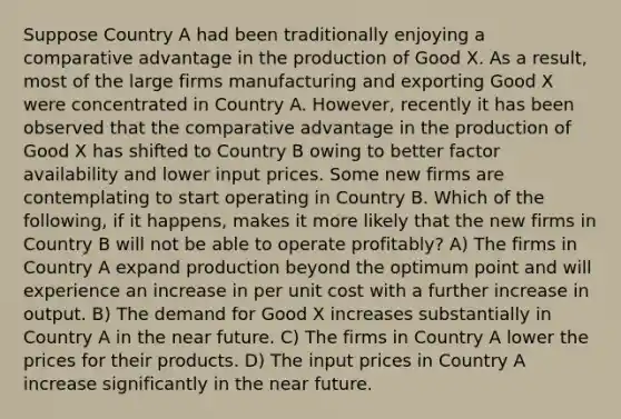 Suppose Country A had been traditionally enjoying a comparative advantage in the production of Good X. As a result, most of the large firms manufacturing and exporting Good X were concentrated in Country A. However, recently it has been observed that the comparative advantage in the production of Good X has shifted to Country B owing to better factor availability and lower input prices. Some new firms are contemplating to start operating in Country B. Which of the following, if it happens, makes it more likely that the new firms in Country B will not be able to operate profitably? A) The firms in Country A expand production beyond the optimum point and will experience an increase in per unit cost with a further increase in output. B) The demand for Good X increases substantially in Country A in the near future. C) The firms in Country A lower the prices for their products. D) The input prices in Country A increase significantly in the near future.