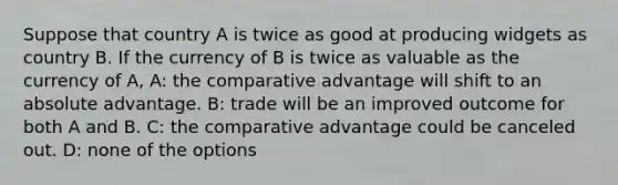 Suppose that country A is twice as good at producing widgets as country B. If the currency of B is twice as valuable as the currency of A, A: the comparative advantage will shift to an absolute advantage. B: trade will be an improved outcome for both A and B. C: the comparative advantage could be canceled out. D: none of the options