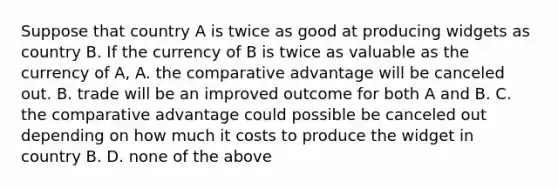 Suppose that country A is twice as good at producing widgets as country B. If the currency of B is twice as valuable as the currency of A, A. the comparative advantage will be canceled out. B. trade will be an improved outcome for both A and B. C. the comparative advantage could possible be canceled out depending on how much it costs to produce the widget in country B. D. none of the above