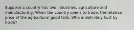 Suppose a country has two industries, agriculture and manufacturing. When the country opens to trade, the relative price of the agricultural good falls. Who is definitely hurt by trade?