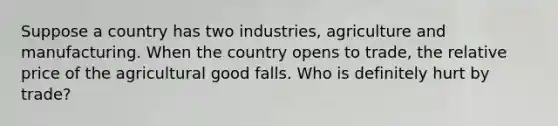 Suppose a country has two industries, agriculture and manufacturing. When the country opens to trade, the relative price of the agricultural good falls. Who is definitely hurt by trade?