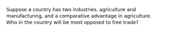 Suppose a country has two industries, agriculture and manufacturing, and a comparative advantage in agriculture. Who in the country will be most opposed to free trade?